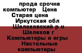 прода срочна компьютер › Цена ­ 15 000 › Старая цена ­ 48 000 - Иркутская обл., Шелеховский р-н, Шелехов г. Компьютеры и игры » Настольные компьютеры   